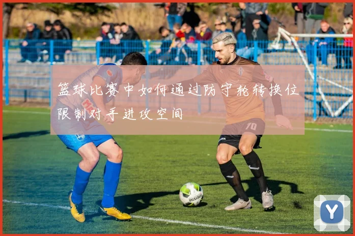 篮球比赛中如何通过防守轮转换位限制对手进攻空间
