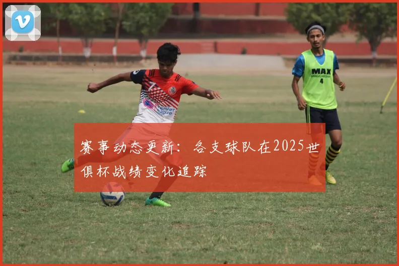 赛事动态更新：各支球队在2025世俱杯战绩变化追踪