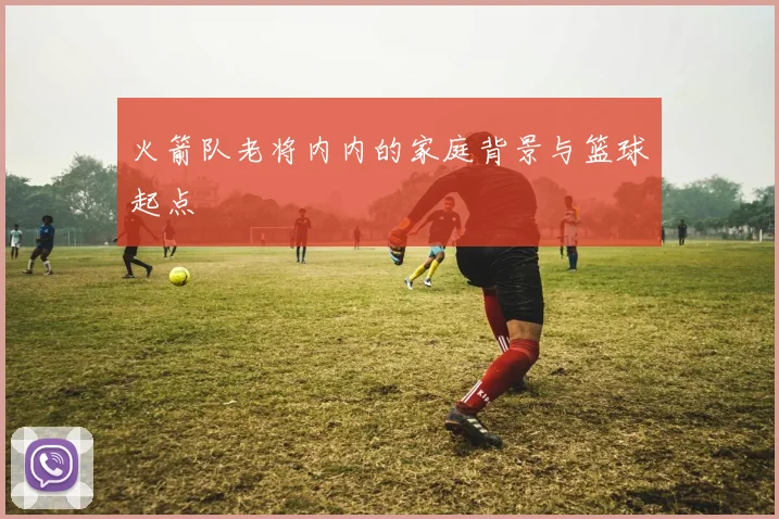 火箭队老将内内的家庭背景与篮球起点