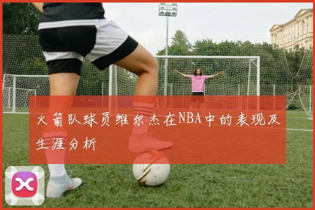 火箭队球员维尔杰在NBA中的表现及生涯分析