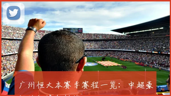 广州恒大本赛季赛程一览：中超豪门的征途与挑战