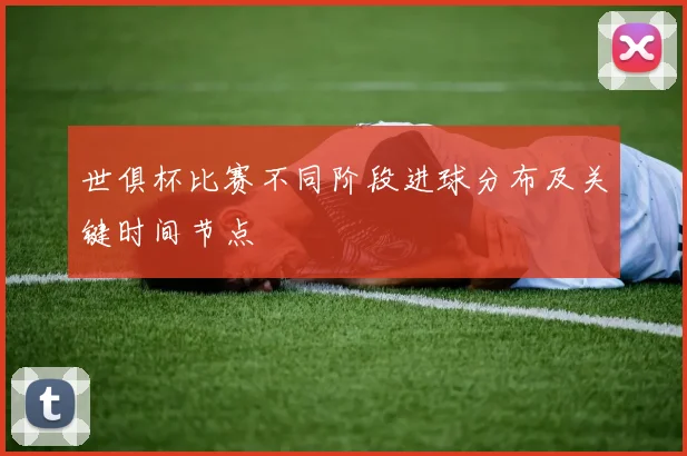 世俱杯比赛不同阶段进球分布及关键时间节点